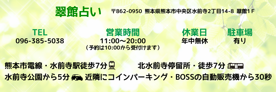 翠館占い 住所（〒862-0950）熊本県熊本市中央区水前寺２丁目１４－８－１Ｆ 電話番号　096-385-5038 営業時間　13:00～20:00（予約は10:30から受付けます） 休業日　年中無休 鉄道 熊本市電線・水前寺駅徒歩3分 バス 北水前寺停留所・徒歩5分 車 水前寺二公園から1分 有川商店から1分 